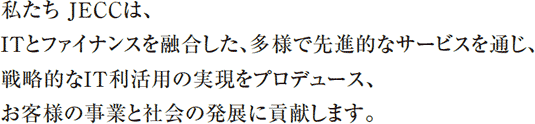 私たちJECCは、ITとファイナンスを融合した、多様で先進的なサービスを通じ、戦略的なIT利活用の実現をプロデュース、お客様の事業と社会の発展に貢献します。